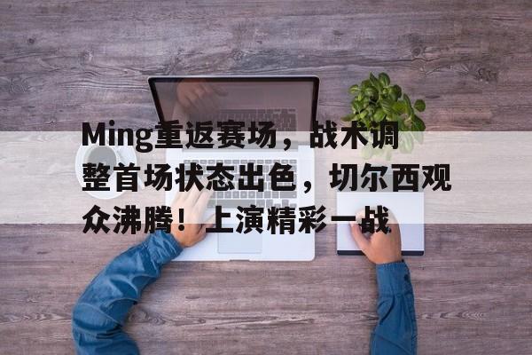爱游戏GAMING平台-包含Ming重返赛场，战术调整首场状态出色，切尔西观众沸腾！上演精彩一战的词条