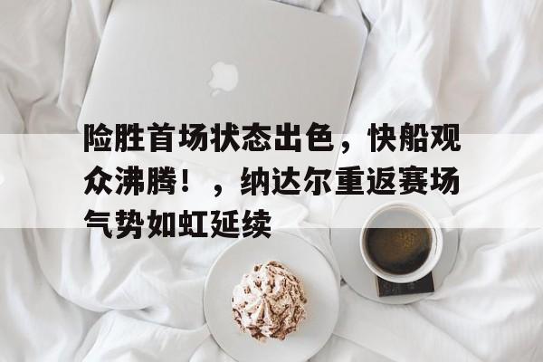 爱游戏GAMING平台-险胜首场状态出色，快船观众沸腾！，纳达尔重返赛场气势如虹延续的简单介绍