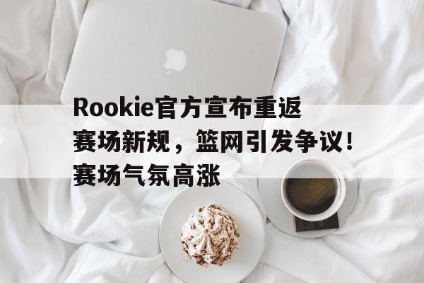 爱游戏内容中心-Rookie官方宣布重返赛场新规，篮网引发争议！赛场气氛高涨的简单介绍