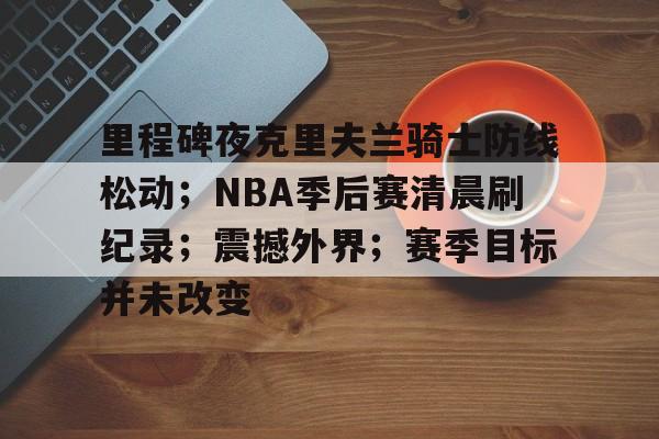 爱游戏品牌互动-包含里程碑夜克里夫兰骑士防线松动；NBA季后赛清晨刷纪录；震撼外界；赛季目标并未改变的词条