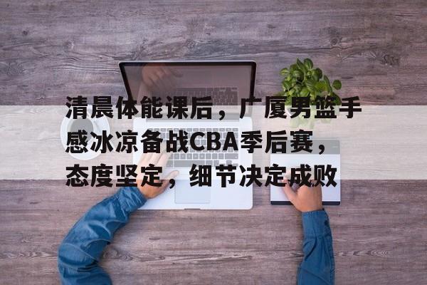爱游戏官网首页-清晨体能课后，广厦男篮手感冰凉备战CBA季后赛，态度坚定，细节决定成败的简单介绍